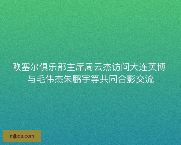 欧塞尔俱乐部主席周云杰访问大连英博 与毛伟杰朱鹏宇等共同合影交流
