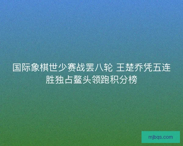 国际象棋世少赛战罢八轮 王楚乔凭五连胜独占鳌头领跑积分榜
