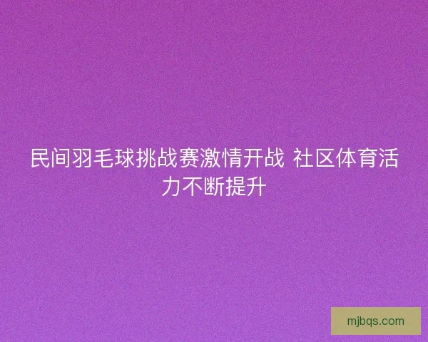 民间羽毛球挑战赛激情开战 社区体育活力不断提升