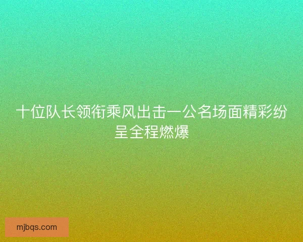十位队长领衔乘风出击一公名场面精彩纷呈全程燃爆