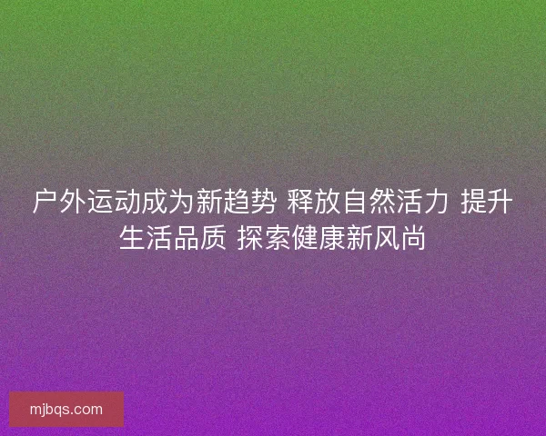 户外运动成为新趋势 释放自然活力 提升生活品质 探索健康新风尚