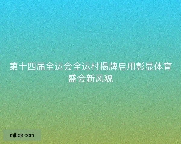 第十四届全运会全运村揭牌启用彰显体育盛会新风貌