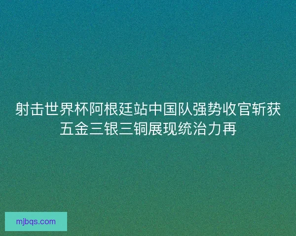 射击世界杯阿根廷站中国队强势收官斩获五金三银三铜展现统治力再