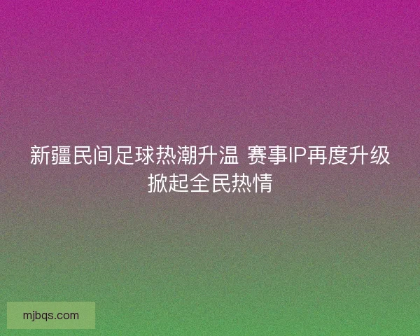 新疆民间足球热潮升温 赛事IP再度升级掀起全民热情