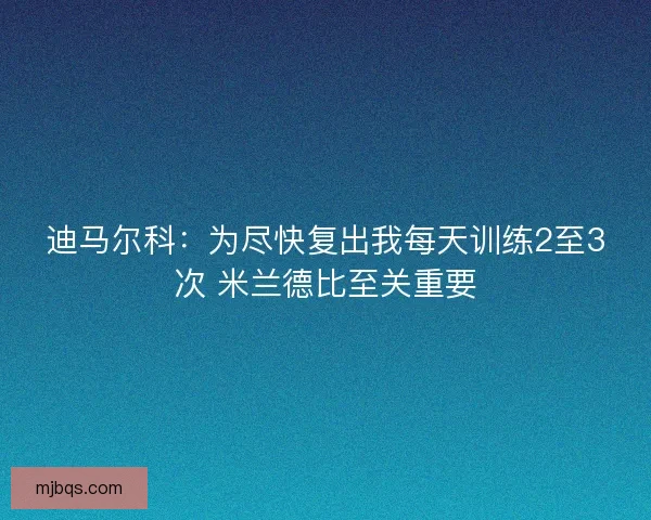 迪马尔科：为尽快复出我每天训练2至3次 米兰德比至关重要