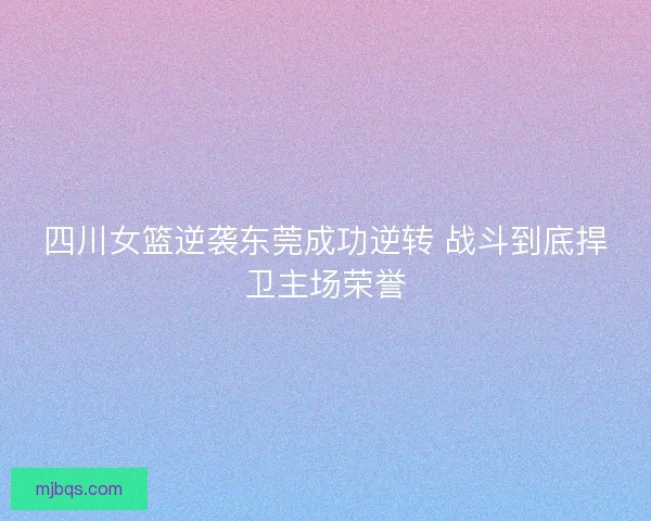 四川女篮逆袭东莞成功逆转 战斗到底捍卫主场荣誉