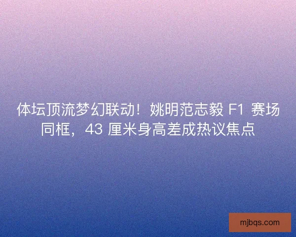 体坛顶流梦幻联动！姚明范志毅 F1 赛场同框，43 厘米身高差成热议焦点