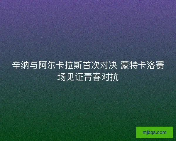 辛纳与阿尔卡拉斯首次对决 蒙特卡洛赛场见证青春对抗