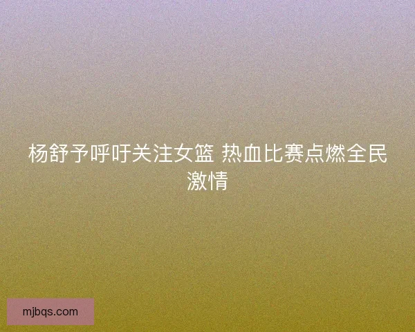 杨舒予呼吁关注女篮 热血比赛点燃全民激情