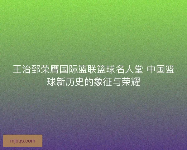 王治郅荣膺国际篮联篮球名人堂 中国篮球新历史的象征与荣耀
