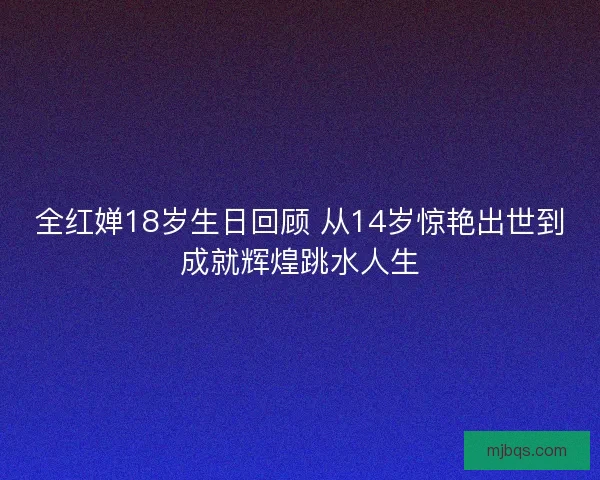 全红婵18岁生日回顾 从14岁惊艳出世到成就辉煌跳水人生